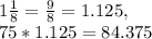 1\frac{1}{8} =  \frac{9}{8} = 1.125, &#10; \\ 75*1.125= 84.375