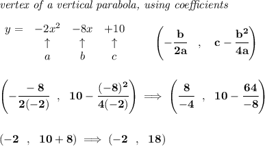 \bf \textit{vertex of a vertical parabola, using coefficients}&#10;\\\\&#10;\begin{array}{lcccl}&#10;y = & -2x^2& -8x& +10\\&#10;&\uparrow &\uparrow &\uparrow \\&#10;&a&b&c&#10;\end{array}&#10;\qquad &#10;\left(-\cfrac{ b}{2 a}\quad ,\quad   c-\cfrac{ b^2}{4 a}\right)&#10;\\\\\\&#10;\left( -\cfrac{-8}{2(-2)}~~,~~10-\cfrac{(-8)^2}{4(-2)} \right)\implies \left( \cfrac{8}{-4}~~,~~10-\cfrac{64}{-8} \right)&#10;\\\\\\&#10;\left( -2~~,~~10+8 \right)\implies (-2~~,~~18)