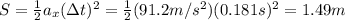 S= \frac{1}{2} a_x (\Delta t)^2 = \frac{1}{2} (91.2 m/s^2)(0.181 s)^2=1.49 m