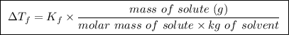 \boxed{ \ \Delta T_f =  K_f \times \frac{mass \ of \ solute \ (g)}{molar \ mass \ of \ solute \times kg \ of \ solvent} \ }