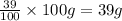 \frac{39}{100}\times 100g=39 g