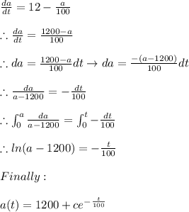 \frac{da}{dt}=12- \frac{a}{100} \\ \\ \therefore \frac{da}{dt}=\frac{1200-a}{100} \\ \\ \therefore da=\frac{1200-a}{100}dt \rightarrow da=\frac{-(a-1200)}{100}dt \\ \\  \therefore  \frac{da}{a-1200}= -\frac{dt}{100} \\ \\ \therefore \intop_{0}^{a} \frac{da}{a-1200}=\intop_{0}^{t}-\frac{dt}{100} \\ \\ \therefore ln(a-1200)= -\frac{t}{100} \\ \\ Finally: \\ \\ a(t)=1200+ce^{-\frac{t}{100}}