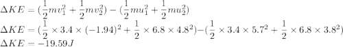 \Delta KE = ({\dfrac{1}{2}mv^2_1 +\dfrac{1}{2}mv^2_2 }) -(\dfrac{1}{2}mu^2_1 +\dfrac{1}{2}mu^2_2 )\\\Delta KE = ({\dfrac{1}{2}\times3.4\times (-1.94)^2 +\dfrac{1}{2}\times 6.8\times 4.8^2 }) -({\dfrac{1}{2}\times3.4\times 5.7^2 +\dfrac{1}{2}\times 6.8\times 3.8^2 } )\\\Delta KE = -19.59J
