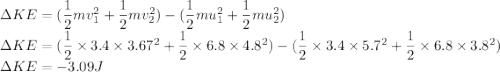 \Delta KE = ({\dfrac{1}{2}mv^2_1 +\dfrac{1}{2}mv^2_2 }) -(\dfrac{1}{2}mu^2_1 +\dfrac{1}{2}mu^2_2 )\\\Delta KE = ({\dfrac{1}{2}\times3.4\times 3.67^2 +\dfrac{1}{2}\times 6.8\times 4.8^2 }) -({\dfrac{1}{2}\times3.4\times 5.7^2 +\dfrac{1}{2}\times 6.8\times 3.8^2 } )\\\Delta KE =-3.09J