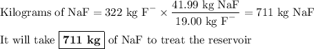 \text{Kilograms of NaF}= \text{322 kg F}^{-} \times \dfrac{\text{41.99 kg NaF}}{\text{19.00 kg F}^{-}} = \text{711 kg NaF}\\\\\text{It will take } \boxed{\textbf{711 kg}} \text{ of NaF to treat the reservoir}