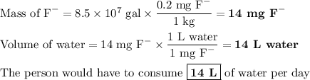\text{Mass of F}^{-} = 8.5 \times 10^{7}\text{ gal} \times \dfrac{\text{0.2 mg F}^{-}}{\text{1 kg}} = \textbf{14 mg F}^{-}\\\\\text{Volume of water} = \text{14 mg F}^{-} \times \dfrac{\text{1 L water}}{\text{1 mg F}^{-}} = \textbf{14 L water}\\\\\text{The person would have to consume $\boxed{\textbf{14 L}}$ of water per day}