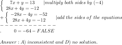 \left\{\begin{array}{ccc}7x+y=13&|multiply\ both\ sides\ by\ (-4)\\28x+4y=-12\end{array}\right\\+\left\{\begin{array}{ccc}-28x-4y=-52\\28x+4y=-12\end{array}\right\ \ \ |add\ the\ sides\ of\ the\ equations\\------------\\.\ \ \ \ \ \ \ \ 0=-64-FALSE\\\\A)\ inconsistent\ and\ D)\ no\ solution.