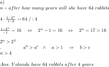 a)\\n-after\ how\ many\ years\ will\ she\ have\ 64\ rabbits\\ \\4\cdot \frac{1-2^n}{1-2} =64\ /:4\\ \\\frac{1-2^n}{-1} =16\ \ \ \Leftrightarrow\ \ \ 2^n-1=16\ \ \ \Leftrightarrow\ \ \ 2^n=1716\\ \\2^n2^4\\ .\ \ \ \ \ \ \ \ \ \ \ \ \ \ a^ba^c\ \ \wedge\ \ \ a1\ \ \ \Rightarrow\ \ \ bc\\n4\\ \\Ans.\ Yolanda\ have\ 64\ rabbits\ after\ 4\ years