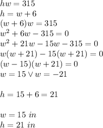 hw=315\\&#10;h=w+6\\&#10;(w+6)w=315\\&#10;w^2+6w-315=0\\&#10;w^2+21w-15w-315=0\\&#10;w(w+21)-15(w+21)=0\\&#10;(w-15)(w+21)=0\\&#10;w=15 \vee w=-21\\\\&#10;h=15+6=21\\\\\&#10;w=15 \ in\\&#10;h=21\ in\\