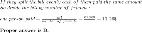 If\ they\ split\ the\ bill\ evenly\ each\ of\ them\ paid\ the\ same\ amount\\&#10;So\ divide\ the\ bill\ by\ number\ of\ friends:\\\\&#10;one\ person\ paid=\frac{bill}{number\ of\ friends}=\frac{61,56\$}{6}=10,26\$\\\\&#10;\textbf{Proper\ answer\ is\ B. }&#10;