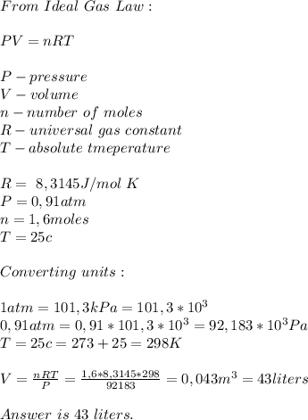 From\ Ideal\ Gas\ Law:\\\\PV=nRT\\\\&#10;P-pressure\\V-volume\\n-number\ of\ moles\\R- universal\ gas\ constant\\T-absolute\ tmeperature\\\\&#10;R=\ 8,3145J/ mol\ K\\P=0,91atm\\&#10;n=1,6moles\\T=25c\\\\&#10;Converting\ units:\\\\&#10;1atm=101,3kPa=101,3*10^3\\&#10;0,91atm=0,91*101,3*10^3=92,183*10^3Pa\\T=25c=273+25=298K\\\\&#10;V=\frac{nRT}{P}=\frac{1,6*8,3145*298}{92183}=0,043m^3=43liters\\\\Answer\ is\ 43\ liters.