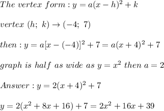 The\ vertex\ form:y=a(x-h)^2+k\\\\vertex\ (h;\ k)\to(-4;\ 7)\\\\then:y=a[x-(-4)]^2+7=a(x+4)^2+7\\\\graph\ is\ half\ as\ wide\ as\ y=x^2\ then\ a=2\\\\y=2(x+4)^2+7\\\\y=2(x^2+8x+16)+7=2x^2+16x+39