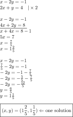 x-2y=-1 \\&#10;2x+y=4 \ \ \ |\times 2 \\ \\&#10;x-2y=-1 \\&#10;\underline{4x+2y=8 \ } \\&#10;x+4x=8-1 \\&#10;5x=7 \\&#10;x=\frac{7}{5} \\&#10;x=1 \frac{2}{5} \\ \\&#10;x-2y=-1 \\&#10;\frac{7}{5}-2y=-1 \\&#10;-2y=-1-\frac{7}{5} \\&#10;-2y=-\frac{5}{5}-\frac{7}{5} \\&#10;-2y=-\frac{12}{5} \\&#10;y=\frac{6}{5} \\&#10;y=1 \frac{1}{5} \\ \\&#10;\boxed{(x,y)=(1\frac{2}{5}, 1 \frac{1}{5}) \Leftarrow \hbox{one solution}}