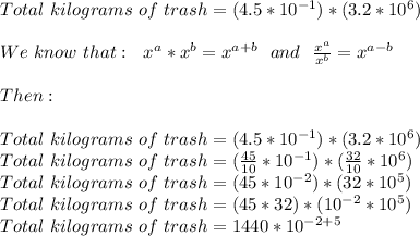 Total\,\,kilograms\,\,of\,\,trash=(4.5*10^{-1})*(3.2*10^{6}) \\  \\ We\,\,know\,\,that:\,\,\,\, x^{a}* x^{b}=x^{a+b} \,\,\,\,and\,\,\,\, \frac{x^{a} }{x^{b}} =x^{a-b} \\  \\ Then: \\  \\ Total\,\,kilograms\,\,of\,\,trash=(4.5*10^{-1})*(3.2*10^{6}) \\ Total\,\,kilograms\,\,of\,\,trash=( \frac{45}{10} *10^{-1})*( \frac{32}{10} *10^{6})\\ Total\,\,kilograms\,\,of\,\,trash=(45*10^{-2} )*(32*10^{5})\\ Total\,\,kilograms\,\,of\,\,trash=(45*32)*(10^{-2}*10^{5})\\ Total\,\,kilograms\,\,of\,\,trash=1440*10^{-2+5}