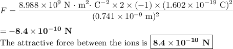 F =\dfrac{8.988 \times 10^{9} \text{ N $\cdot$ m$^{2} \cdot$ C$^{-2}$} \times 2 \times (-1) \times ( 1.602 \times 10^{-19} \text{ C})^{2}}{(0.741 \times 10^{-9} \text{ m})^{2}}\\\\ = -\mathbf{8.4\times 10^{-10}} \textbf{ N}\\\text{The attractive force between the ions is } \boxed{\mathbf{8.4\times 10^{-10}} \textbf{ N}}