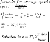 formula\ for\ average\ speed:\\&#10;speed=\frac{distance}{time}\\\\ \frac{3\frac{2}{5}}{\frac{7}{8}}\frac{miles}{hours}=\frac{17}{5}*\frac{8}{7}=\frac{17*8}{5*7}=\\\\&#10;\frac{136}{35}=27,2\frac{miles}{hour}\\\\&#10;\boxed{Solution\ is\ v=27,2\frac{miles}{hour}}