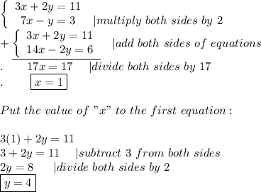 \left\{\begin{array}{ccc}3x+2y=11\\7x-y=3&|multiply\ both\ sides\ by\ 2\end{array}\right\\+\underline{\left\{\begin{array}{ccc}3x+2y=11\\14x-2y=6\end{array}\right}\ \ \ |add\ both\ sides\ of\ equations\\. \ \ \ \ \ \ 17x=17\ \ \ \ |divide\ both\ sides\ by\ 17\\.\ \ \ \  \ \ \ \boxed{x=1}\\\\Put\ the\ value\ of\ "x"\ to\ the\ first\ equation:\\\\3(1)+2y=11\\3+2y=11\ \ \ \ |subtract\ 3\ from\ both\ sides\\2y=8\ \ \ \  \ |divide\ both\ sides\ by\ 2\\\boxed{y=4}