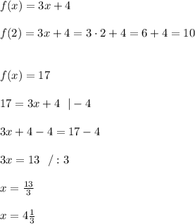 f(x)=3x+4 \\ \\  f(2) =3x+4 = 3\cdot 2+4 =6+4 =10 \\ \\ \\  f(x)=17 \\ \\17=3x+4 \ \ |-4 \\ \\3x+4-4  = 17-4\\ \\ 3x = 13 \ \ /:3 \\ \\x=\frac{13}{3}\\ \\x=4\frac{1}{3}