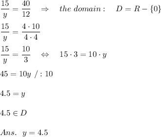 \frac{\big{15}}{\big{y}} = \frac{\big{40}}{\big{12}}\ \ \ \Rightarrow\ \ \ the\ domain:\ \ \ D=R-\{0\} \\\\ \frac{\big{15}}{\big{y}} = \frac{\big{4\cdot10}}{\big{4\cdot4}} \\\\ \frac{\big{15}}{\big{y}} = \frac{\big{10}}{\big{3}} \ \ \ \Leftrightarrow\ \ \ 15\cdot3=10\cdot y\\\\45=10y\ /:10\\\\4.5=y\\\\4.5\in D\\\\Ans.\ \ y=4.5