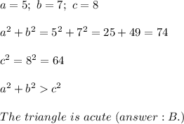 a=5;\ b=7;\ c=8\\\\a^2+b^2=5^2+7^2=25+49=74\\\\c^2=8^2=64\\\\a^2+b^2  c^2\\\\The\ triangle\ is\ acute\ (B.)
