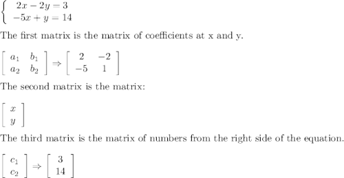 \left\{\begin{array}{ccc}2x-2y=3\\-5x+y=14\end{array}\right\\\\\text{The first matrix is the matrix of coefficients at x and y.}\\\\\left[\begin{array}{ccc}a_1&b_1\\a_2&b_2\end{array}\right] \Rightarrow\left[\begin{array}{ccc}2&-2\\-5&1\end{array}\right]\\\\\text{The second matrix is the matrix:}\\\\\left[\begin{array}{ccc}x\\y\end{array}\right]\\\\\text{The third matrix is the matrix of numbers from the right side of the equation.}\\\\\left[\begin{array}{ccc}c_1\\c_2\end{array}\right]\Rightarrow\left[\begin{array}{ccc}3\\14\end{array}\right]