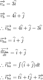 \overrightarrow{v_{a}}=3\widehat{i}\\\\\overrightarrow{v_{b}}=4\widehat{i}+\widehat{j}\\\\\therefore \overrightarrow{v_{ba}}=4\widehat{i}+\widehat{j}-3\widehat{i}\\\\\overrightarrow{v_{ba}}=\widehat{i}+\widehat{j}\\\\\frac{\overrightarrow{dr_{ba}}}{dt}=\widehat{i}+\widehat{j}\\\\\therefore \overrightarrow{r_{ba}}=\int (\widehat{i}+\widehat{j})dt\\\\\therefore \overrightarrow{r_{ba}}=t\widehat{i}+t\widehat{j}+\overrightarrow{r_{o}}