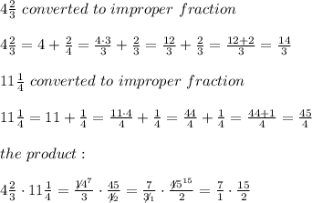 4\frac{2}{3}\ converted\ to\ improper\ fraction\\\\4\frac{2}{3}=4+\frac{2}{4}=\frac{4\cdot3}{3}+\frac{2}{3}=\frac{12}{3}+\frac{2}{3}=\frac{12+2}{3}=\frac{14}{3}\\\\11\frac{1}{4}\ converted\ to\ improper\ fraction\\\\11\frac{1}{4}=11+\frac{1}{4}=\frac{11\cdot4}{4}+\frac{1}{4}=\frac{44}{4}+\frac{1}{4}=\frac{44+1}{4}=\frac{45}{4}\\\\the\ product:\\\\4\frac{2}{3}\cdot11\frac{1}{4}=\frac{\not14^7}{3}\cdot\frac{45}{\not4_2}=\frac{7}{\not3_1}\cdot\frac{\not45^{15}}{2}=\frac{7}{1}\cdot\frac{15}{2}