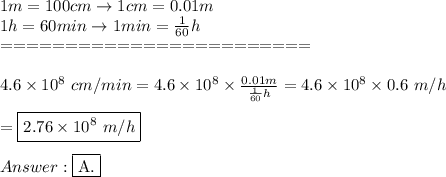 1m=100cm\to1cm=0.01m\\1h=60min\to1min=\frac{1}{60}h\\========================\\\\4.6\times10^8\ cm/min=4.6\times10^8\times\frac{0.01m}{\frac{1}{60}h}=4.6\times10^8\times0.6\ m/h\\\\=\boxed{2.76\times10^8\ m/h}\\\\\fbox{A.}