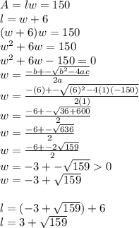 A=lw=150\\l=w+6\\(w+6)w=150\\w^2+6w=150\\w^2+6w-150=0\\w=\frac{-b+-\sqrt{b^2-4ac}}{2a}\\w=\frac{-(6)+-\sqrt{(6)^2-4(1)(-150)}}{2(1)}\\w=\frac{-6+-\sqrt{36+600}}{2}\\w=\frac{-6+-\sqrt{636}}{2}\\w=\frac{-6+-2\sqrt{159}}{2}\\w=-3+-\sqrt{159}0\\w=-3+\sqrt{159}\\\\l=(-3+\sqrt{159})+6\\l=3+\sqrt{159}