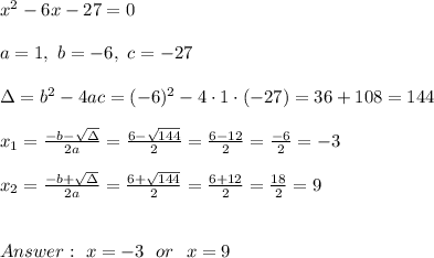 x^2 - 6x - 27 = 0 \\ \\a=1, \ b=-6 , \ c= -27 \\ \\ \Delta =b^2-4ac = (-6)^2 -4\cdot1\cdot (-27) = 36+108 =144 \\ \\x_{1}=\frac{-b-\sqrt{\Delta} }{2a}=\frac{6-\sqrt{144}}{2 }=\frac{ 6-12}{2}=\frac{-6}{2}=-3 \\ \\x_{2}=\frac{-b+\sqrt{\Delta }}{2a}= \frac{6+\sqrt{144}}{2 }=\frac{ 6+12}{2}= \frac{18}{2}=9 \\ \\ \\ Answer : \ x= -3 \ \ or \ \ x= 9