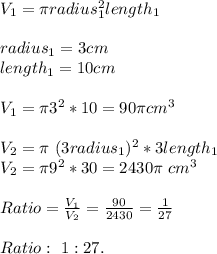 V_1=\pi radius_1^2length_1\\\\&#10;radius_1=3cm\\length_1=10cm\\\\&#10;V_1=\pi3^2*10=90\pi cm^3\\\\&#10;V_2=\pi\ (3radius_1)^2*3length_1\\&#10;V_2=\pi 9^2*30=2430\pi\ cm^3\\\\&#10;Ratio=\frac{V_1}{V_2}=\frac{90}{2430}=\frac{1}{27}\\\\Ratio:\ 1:27.