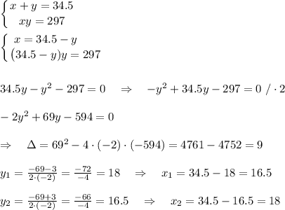 \left \{ {\big{x+y=34.5} \atop \big{xy=297}} \right.\\\\ \left \{ {\big{x=34.5-y\ \ \ \ \ } \atop\big {(34.5-y)y=297}} \right.\\\\\\ 34.5y-y^2-297=0\ \ \ \Rightarrow\ \ \ -y^2+34.5y-297=0\ /\cdot 2\\\\-2y^2+69y-594=0\\\\ \ \ \ \Rightarrow\ \ \ \Delta=69^2-4\cdot(-2)\cdot(-594)=4761-4752=9\\\\y_1= \frac{-69-3}{2\cdot(-2)} = \frac{-72}{-4} =18\ \ \ \Rightarrow\ \ \ x_1=34.5-18=16.5\\\\y_2= \frac{-69+3}{2\cdot(-2)} = \frac{-66}{-4} =16.5\ \ \ \Rightarrow\ \ \ x_2=34.5-16.5=18