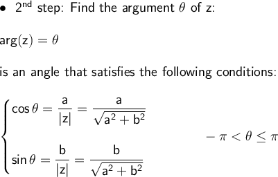 \large\begin{array}{l}\bullet~~\textsf{2}\mathsf{^{nd}}\textsf{&#10; step: Find the argument }\mathsf{\theta}\textsf{ of z:}\\\\ &#10;\mathsf{arg(z)=\theta}\\\\ \textsf{is an angle that satisfies the &#10;following conditions:}\\\\ \begin{cases} &#10;\mathsf{cos\,\theta=\dfrac{a}{|z|}=\dfrac{a}{\sqrt{a^2+b^2}}}\\\\ &#10;\mathsf{sin\,\theta=\dfrac{b}{|z|}=\dfrac{b}{\sqrt{a^2+b^2}}} &#10;\end{cases}\qquad\quad-\pi<\theta \le \pi \end{array}