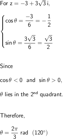 \large\begin{array}{l}\textsf{For&#10; }\mathsf{z=-3+3\sqrt{3}\,i,}\\\\ \begin{cases} &#10;\mathsf{cos\,\theta=\dfrac{-3}{6}=-\,\dfrac{1}{2}}\\\\ &#10;\mathsf{sin\,\theta=\dfrac{3\sqrt{3}}{6}=\dfrac{\sqrt{3}}{2}} &#10;\end{cases}\\\\\\ \textsf{Since}\\\\ &#10;\mathsf{cos\,\theta<0~~and~~sin\,\theta0,}\\\\ \theta\textsf{ &#10;lies in the 2}\mathsf{^{nd}}\textsf{ &#10;quadrant.}\\\\\\\textsf{Therefore,}\\\\ &#10;\mathsf{\theta=\dfrac{2\pi}{3}~rad~~(120^\circ)} \end{array}