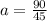 a = \frac{90}{45}