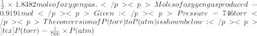 \frac {1}{2}\times 1.8382 mole of oxygen gas. Moles of oxygen gas produced = 0.9191 molGiven: Pressure = 746 torr&#10;The conversion of P(torr) to P(atm) is shown below:&#10;[tex]P(torr)=\frac {1}{760}\times P(atm)