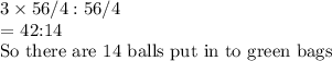 3 \times 56/4:56/4&#10;&#10;= 42:14&#10;&#10;So there are 14 balls put in to green bags