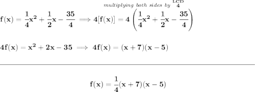 \bf f(x) = \cfrac{1}{4}x^2+\cfrac{1}{2}x-\cfrac{35}{4}\implies \stackrel{\textit{multiplying both sides by }\stackrel{LCD}{4}}{4[f(x)]=4\left( \cfrac{1}{4}x^2+\cfrac{1}{2}x-\cfrac{35}{4} \right)} \\\\\\ 4f(x) = x^2+2x-35\implies 4f(x) = (x+7)(x-5) \\\\[-0.35em] \rule{34em}{0.25pt}\\\\ ~\hfill f(x) = \cfrac{1}{4}(x+7)(x-5)~\hfill