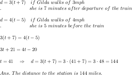 d=3(t + 7)\ \ \ if\ Gilda\ walks\ of\ 3mph\\.\ \ \ \ \ \ \ \ \ \ \ \ \ \ \ \ \ she\ is\  7\ minutes\ after\ departure\ of\ the\ train\\\\ d= 4(t - 5)\ \ \ if\ Gilda\ walks\ of\ 4mph\ \\.\ \ \ \ \ \ \ \ \ \ \ \ \ \ \ \ \ she\ is\  5\ minutes\ before\ the\ train\ \\\\3(t+7)=4(t-5)\\\\3t + 21 = 4t - 20 \\\\t = 41\ \ \ \Rightarrow\ \ \ d=3(t+7)=3\cdot(41+7)=3\cdot48=144\\\\Ans.\ The\ distance\ to\ the\ station\ is\ 144\ miles.