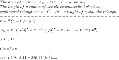 The\ area\ of\ a\ circle:A_O=\pi r^2\ \ \ \ /r-a\ radius/\\The\ length\ of\ a\ radius\ of\ a circle\ circumscribed\ about\ an\\equilateral\ triangle:r=\frac{a\sqrt3}{3}\ \ \ /a-a\ lenght\ of\ a\ side\ the\ triangle\\-------------------------------\\r=\frac{18\sqrt3}{3}=6\sqrt3\ (in)\\\\A_O=\pi\cdot\left(6\sqrt3\right)^2=\pi\cdot6^2\cdot\left(\sqrt3\right)^2=\pi\cdot36\cdot3=108\pi\ (in^2)\\\\\pi\approx3.14\\\\therefore\\\\A_O\approx108\cdot3.14=339.12\ (in^2).....