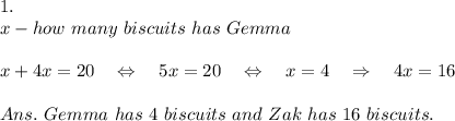 1.\\x-how\ many\ biscuits\ has\ Gemma\\ \\x+4x=20\ \ \ \Leftrightarrow\ \ \ 5x=20\ \ \ \Leftrightarrow\ \ \ x=4\ \ \ \Rightarrow\ \ \ 4x=16\\ \\Ans.\ Gemma\ has\ 4\ biscuits\ and\ Zak\ has\ 16\ biscuits.