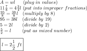 A = wl\ \ \ \ \ (plug\ in\ values) \\ 11\frac{7}{8} = 4\frac{3}{4}l\ (put\ into\ improper\ fractions)\\ \frac{95}{8}=\frac{38}{8}l\ \ \ (multiply\ by\ 8) \\ 95=38l\ \ \ (divide\ by\ 19)\\ 5 = 2l\ \ \ \ \ \ (divide\ by\ 2)\\ \frac{5}{2}=l\ \ \ \ \ \ \ (put\ as\ mixed\ number) \\\\ \boxed{l=2\frac{1}{2}\ ft}