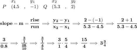 \bf \begin{array}{lllll}&#10;&x_1&y_1&x_2&y_2\\&#10;%   (a,b)&#10;P&({{ 4.5}}\quad ,&{{ -1}})\quad &#10;%   (c,d)&#10;Q&({{ 5.3}}\quad ,&{{ 2}})&#10;\end{array}&#10;\\\\\\&#10;% slope  = m&#10;slope = {{ m}}= \cfrac{rise}{run} \implies &#10;\cfrac{{{ y_2}}-{{ y_1}}}{{{ x_2}}-{{ x_1}}}\implies \cfrac{2-(-1)}{5.3-4.5}\implies \cfrac{2+1}{5.3-4.5}&#10;\\\\\\&#10;\cfrac{3}{0.8}\implies \cfrac{\frac{3}{1}}{\frac{08}{10}}\implies \cfrac{\frac{3}{1}}{\frac{4}{5}}\implies \cfrac{3}{1}\cdot \cfrac{5}{4}\implies \cfrac{15}{4}\implies 3\frac{3}{4}