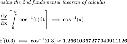 \bf \textit{using the 2nd fundamental theorem of calculus}\\\\&#10;\cfrac{dy}{dx}\displaystyle \left[ \int\limits_{0}^{x}\ cos^{-1}(t)dt \right]\implies cos^{-1}(x)&#10;\\\\\\&#10;f'(0.3)\iff cos^{-1}(0.3)\approx 1.26610367277949911126
