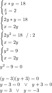 \begin{cases} x*y=18 \\ \frac{x}{y}=2  \end{cases}\\\\\begin{cases} 2y*y=18 \\ x=2y  \end{cases}\\\\ \begin{cases} 2y^2=18\ \ /:2 \\ x=2y  \end{cases}\\\\\begin{cases}  y^2=9  \\ x=2y \end{cases}\\\\ y^2-9=0\\\\(y-3)(y+3)=0\\y-3=0\ \ \vee \ \ y+3=0\\y=3 \ \ \vee \ \ y=-3