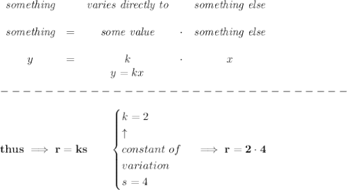 \bf \begin{array}{cccccclllll}&#10;\textit{something}&&\textit{varies directly to}&&\textit{something else}\\ \quad \\&#10;\textit{something}&=&{{ \textit{some value}}}&\cdot &\textit{something else}\\ \quad \\&#10;y&=&{{ k}}&\cdot&x&#10;\\&#10;&&  y={{ k }}x&#10;\end{array}\\\\&#10;-------------------------------\\\\&#10;thus\implies r=ks\qquad &#10;\begin{cases}&#10;k=2\\&#10;\uparrow \\&#10;constant\ of\\&#10;variation\\&#10;s=4&#10;\end{cases}\implies r=2\cdot 4