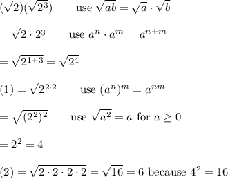 (\sqrt2)(\sqrt{2^3})\qquad\text{use}\ \sqrt{ab}=\sqrt{a}\cdot\sqrt{b}\\\\=\sqrt{2\cdot2^3}\qquad\text{use}\ a^n\cdot a^m=a^{n+m}\\\\=\sqrt{2^{1+3}}=\sqrt{2^4}\\\\(1)=\sqrt{2^{2\cdot2}}\qquad\text{use}\ (a^n)^m=a^{nm}\\\\=\sqrt{(2^2)^2}\qquad\text{use}\ \sqrt{a^2}=a\ \text{for}\ a\geq0\\\\=2^2=4\\\\(2)=\sqrt{2\cdot2\cdot2\cdot2}=\sqrt{16}=6\ \text{because}\ 4^2=16