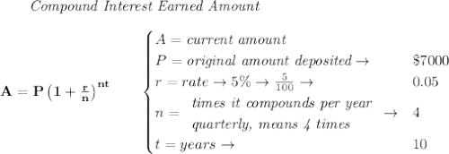 \bf \qquad \textit{Compound Interest Earned Amount}&#10;\\\\&#10;A=P\left(1+\frac{r}{n}\right)^{nt}&#10;\qquad &#10;\begin{cases}&#10;A=\textit{current amount}\\&#10;P=\textit{original amount deposited}\to &\$7000\\&#10;r=rate\to 5\%\to \frac{5}{100}\to &0.05\\&#10;n=&#10;\begin{array}{llll}&#10;\textit{times it compounds per year}\\&#10;\textit{quarterly, means 4 times}&#10;\end{array}\to &4\\&#10;&#10;t=years\to &10&#10;\end{cases}