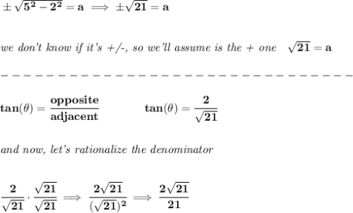 \bf \pm \sqrt{5^2-2^2}=a\implies \pm\sqrt{21}=a&#10;\\\\\\&#10;\textit{we don't know if it's +/-, so we'll assume is the + one}\quad \sqrt{21}=a\\\\&#10;-------------------------------\\\\&#10;tan(\theta)=\cfrac{opposite}{adjacent}\qquad \qquad tan(\theta)=\cfrac{2}{\sqrt{21}}&#10;\\\\\\&#10;\textit{and now, let's rationalize the denominator}&#10;\\\\\\&#10;\cfrac{2}{\sqrt{21}}\cdot \cfrac{\sqrt{21}}{\sqrt{21}}\implies \cfrac{2\sqrt{21}}{(\sqrt{21})^2}\implies \cfrac{2\sqrt{21}}{21}&#10;