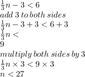 \frac{1}{3} n - 3 < 6 \\ add \: 3 \: to \: both \: sides \\  \frac{1}{3}n - 3 + 3  <  6 + 3 \\  \frac{1}{3} n  <  \\  9 \\ multiply \: both \: sides \: by \: 3 \\  \frac{1}{3} n  \times 3< 9 \times 3 \\ n < 27